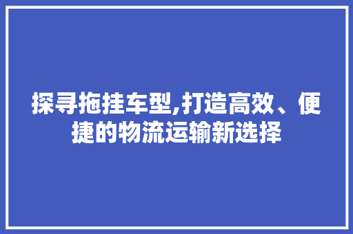 探寻拖挂车型,打造高效、便捷的物流运输新选择