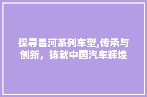 探寻昌河系列车型,传承与创新，铸就中国汽车辉煌