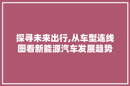 探寻未来出行,从车型连线图看新能源汽车发展趋势