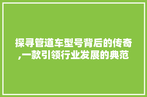 探寻管道车型号背后的传奇,一款引领行业发展的典范