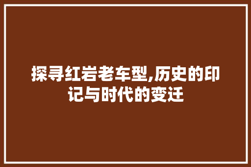 探寻红岩老车型,历史的印记与时代的变迁