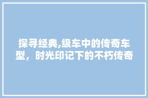 探寻经典,级车中的传奇车型，时光印记下的不朽传奇