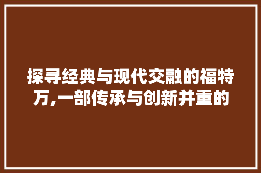 探寻经典与现代交融的福特万,一部传承与创新并重的传奇车型