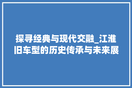 探寻经典与现代交融_江淮旧车型的历史传承与未来展望