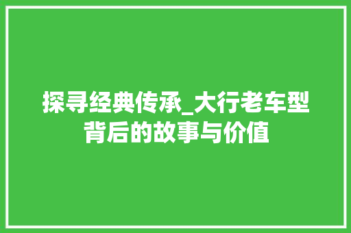 探寻经典传承_大行老车型背后的故事与价值