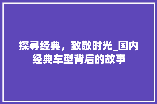 探寻经典，致敬时光_国内经典车型背后的故事