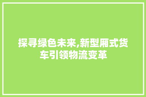 探寻绿色未来,新型厢式货车引领物流变革