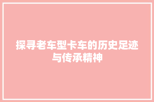 探寻老车型卡车的历史足迹与传承精神