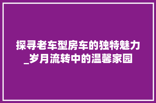 探寻老车型房车的独特魅力_岁月流转中的温馨家园