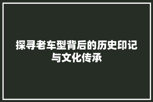 探寻老车型背后的历史印记与文化传承
