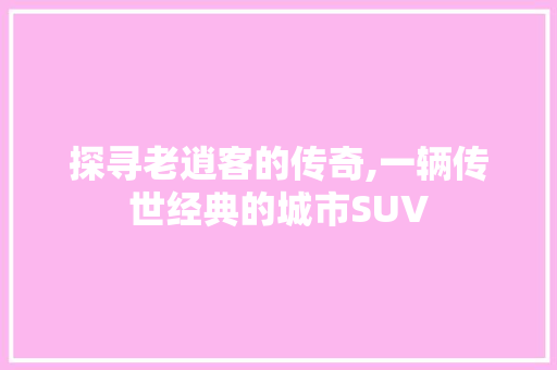 探寻老逍客的传奇,一辆传世经典的城市SUV