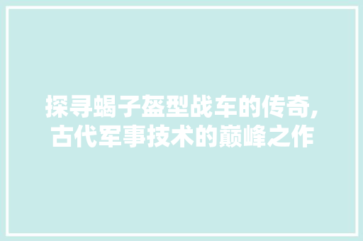 探寻蝎子盔型战车的传奇,古代军事技术的巅峰之作