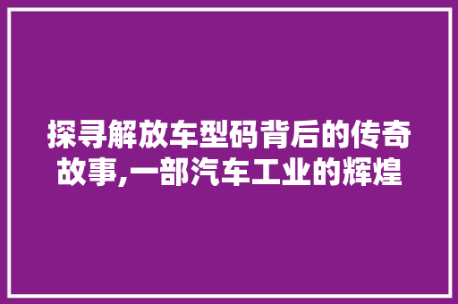 探寻解放车型码背后的传奇故事,一部汽车工业的辉煌史