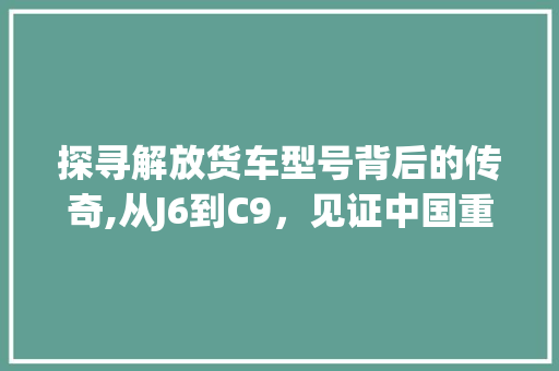 探寻解放货车型号背后的传奇,从J6到C9，见证中国重卡的发展历程