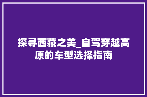探寻西藏之美_自驾穿越高原的车型选择指南