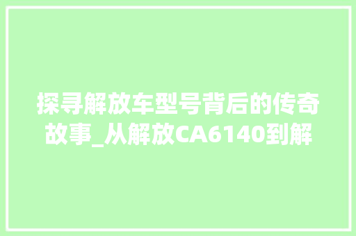 探寻解放车型号背后的传奇故事_从解放CA6140到解放J6