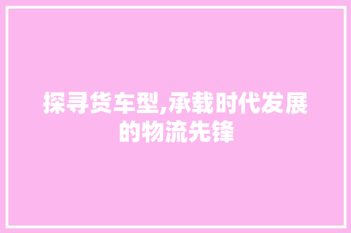 探寻货车型,承载时代发展的物流先锋
