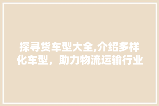 探寻货车型大全,介绍多样化车型，助力物流运输行业发展