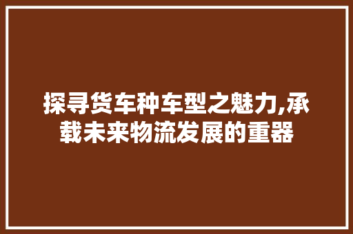 探寻货车种车型之魅力,承载未来物流发展的重器