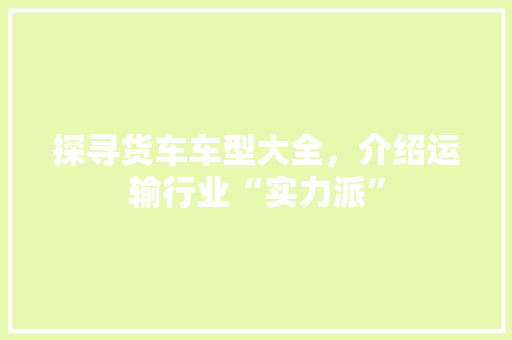 探寻货车车型大全，介绍运输行业“实力派”