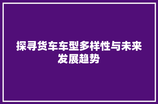探寻货车车型多样性与未来发展趋势