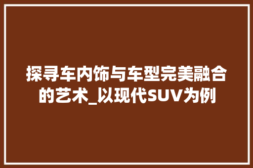探寻车内饰与车型完美融合的艺术_以现代SUV为例