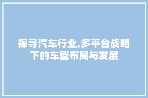 探寻汽车行业,多平台战略下的车型布局与发展