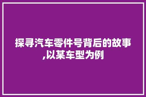 探寻汽车零件号背后的故事,以某车型为例