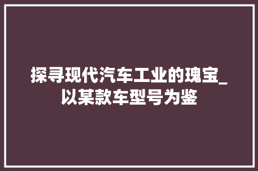 探寻现代汽车工业的瑰宝_以某款车型号为鉴