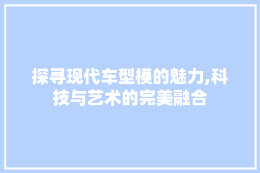 探寻现代车型模的魅力,科技与艺术的完美融合