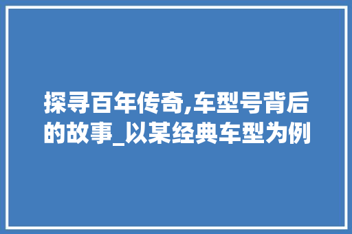 探寻百年传奇,车型号背后的故事_以某经典车型为例