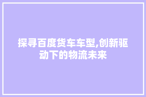 探寻百度货车车型,创新驱动下的物流未来