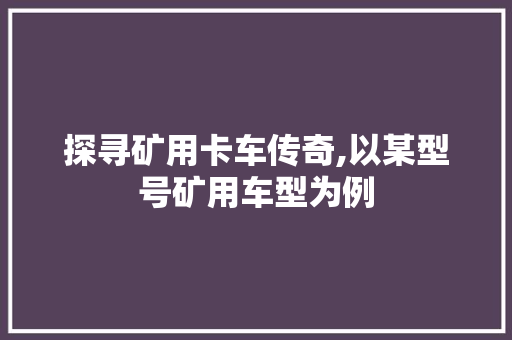 探寻矿用卡车传奇,以某型号矿用车型为例