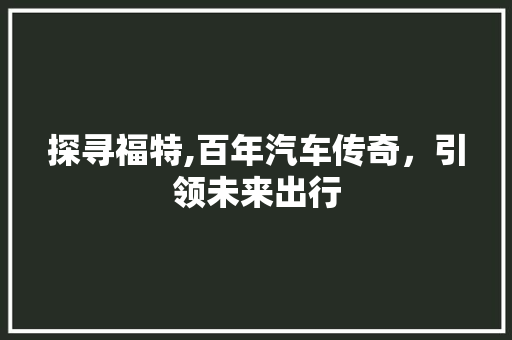 探寻福特,百年汽车传奇，引领未来出行
