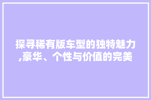 探寻稀有版车型的独特魅力,豪华、个性与价值的完美融合