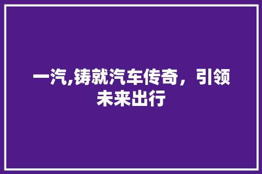 一汽,铸就汽车传奇，引领未来出行