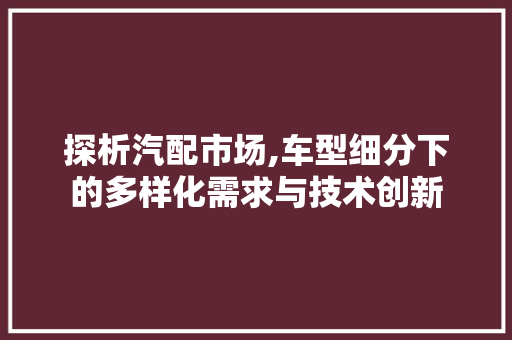 探析汽配市场,车型细分下的多样化需求与技术创新