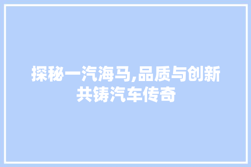 探秘一汽海马,品质与创新共铸汽车传奇