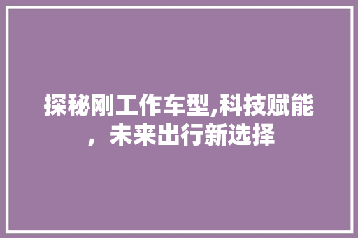 探秘刚工作车型,科技赋能，未来出行新选择