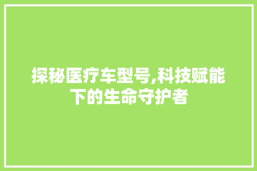 探秘医疗车型号,科技赋能下的生命守护者