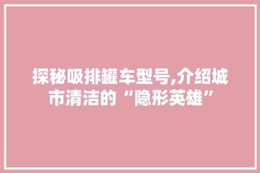 探秘吸排罐车型号,介绍城市清洁的“隐形英雄”