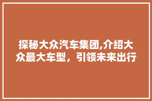 探秘大众汽车集团,介绍大众最大车型，引领未来出行潮流