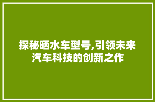 探秘晒水车型号,引领未来汽车科技的创新之作