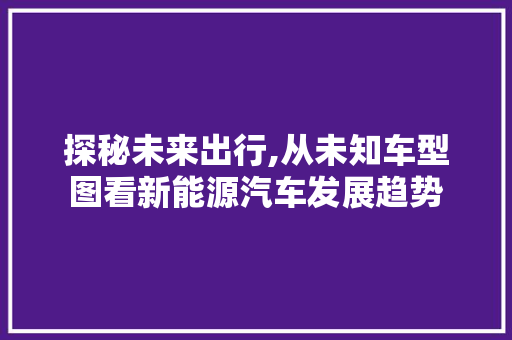 探秘未来出行,从未知车型图看新能源汽车发展趋势