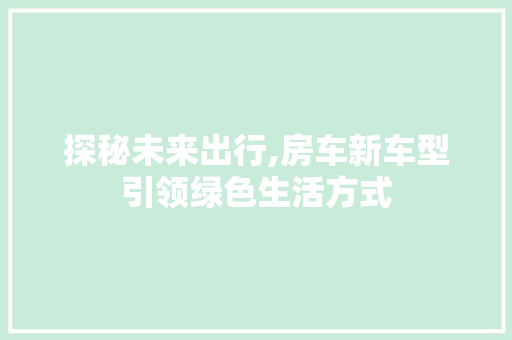 探秘未来出行,房车新车型引领绿色生活方式