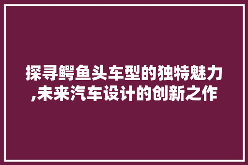 探寻鳄鱼头车型的独特魅力,未来汽车设计的创新之作