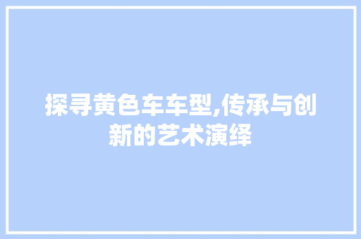 探寻黄色车车型,传承与创新的艺术演绎