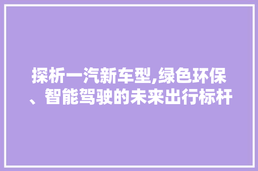 探析一汽新车型,绿色环保、智能驾驶的未来出行标杆