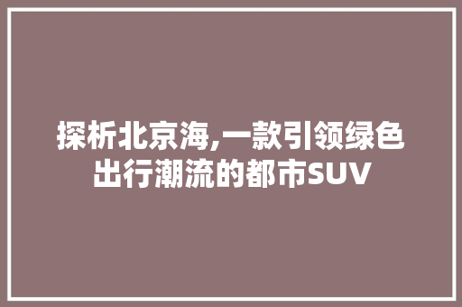 探析北京海,一款引领绿色出行潮流的都市SUV