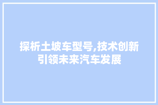探析土坡车型号,技术创新引领未来汽车发展